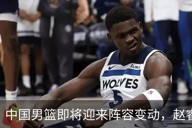 中国男篮即将迎来阵容变动，赵睿周琦有望重返队伍，郭士强压力大